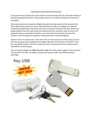Total Data Security with Key USB’s Products
If you want to keep your data safe and secure from viruses and Trojans then you should take the help of
Key USB’s high quality flash drives. They are light and you can carry them everywhere without fear of
losing them.
These days everyone has a repository of digital data which they keep stored on their computer hard
drives. While nearly everyone has a lot of data stored there are still a lot of dangerous viruses that
constantly keep spawning on the Internet and which can threaten the safety of this data. While many
people might just have only some photos and song stored on their computers, there are also a lot of
people who keep very important information, such as their bank account details stored on their
computer, and if this data gets corrupted or if it gets stolen then it could be dangerous.
However, there is no need to worry. These days’ there are many ways that you will be keep your data
safe. One such great way of keeping all of your digital data safe is with the help of a flash drive. There
are many different kinds of such drives and they all come in a wide variety of store capacities, and in
many different kinds of designs.
One such practical design is the USB designed like a key. One of the premier suppliers of such a product
in South Africa is Key USB. This design is very practical because it offers many different kinds of
advantages.
 
