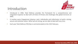 Introduction
• Introduced in 1984, Total Defence provides the framework for a comprehensive and
integrated response to deal with all kinds of threats and challenges like global terrorism or
SARS.
• It involves every Singaporean playing a part, individually and collectively, to build a strong,
secure and cohesive nation. When we are strong, we are able to deal with any crisis.
• Each year Total Defence (TD) Day is commemorated on the 15th February.
Dunman Secondary NPCC Unit, 2016
 