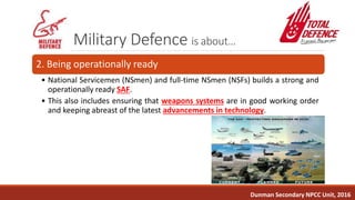 Military Defence is about…
2. Being operationally ready
• National Servicemen (NSmen) and full-time NSmen (NSFs) builds a strong and
operationally ready SAF.
• This also includes ensuring that weapons systems are in good working order
and keeping abreast of the latest advancements in technology.
Dunman Secondary NPCC Unit, 2016
 