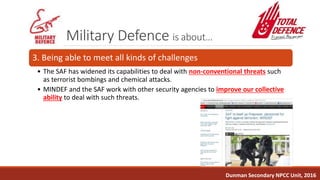 Military Defence is about…
3. Being able to meet all kinds of challenges
• The SAF has widened its capabilities to deal with non-conventional threats such
as terrorist bombings and chemical attacks.
• MINDEF and the SAF work with other security agencies to improve our collective
ability to deal with such threats.
Dunman Secondary NPCC Unit, 2016
 