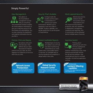 Simply Powerful

Easy Management                           Security That’s Scalable                        Multi-Layered Security
               One glance at                        Configure both the                                   Behind every barrier,
               the Total Defense                    installer and the engine                             malware should
               management console                   in Total Defense to                                  find another barrier.
               tells you everything.                optimize your system                                 Total Defense syncs
The streamlined interface compiles        performance. Whether you’re                     CA’s award-winning malware
all critical endpoint information to      deploying it over two nodes or                  protection with new capabilities
give you a real-time picture of all       200,000—locally or globally—you                 in deployment, management,
the threats and vulnerabilities. You      decide exactly how to use the power             compliance and reporting. Your
can also customize the dashboard          of Total Defense.                               IT environment will be protected
and organize information the way                                                          behind multiple layers of security.
you like it.


Policies: Click and Deploy                Instant Auditable Reports                       Seamless Switch
               Set policies with point-              Multiple layers of security                        Thinking about
               and-click ease. Total                 are useless if you can’t see                       replacing your anti-virus
               Defense lets you tailor               how they’re performing.                            with the multilayered
               thousands of endpoint                 Total Defense can create                           security of Total
policies from your desk. No more          system-wide, customizable reports               Defense? Transitioning is easy. Total
logging-in to endpoints to fine-tune      in real-time. So auditable data on              Defense automatically removes
them one at a time.                       security standards and compliance is            the old security software—that
                                          always within a few clicks.                     would take you hours to uninstall
                                                                                          manually—to avoid any application
                                                                                          conflicts.


   w!                                       w!                                             w!    Enhanced
 Ne                                       Ne  global security                            Ne
        network access                                                                          content filtering
          Protection                         research center                                     capabilities
  Manage your network policies and stay    Knowledge is security. Get the latest          Put spam in its place. Keep your gateway
  compliant with international security    threat updates and trends from around          and endpoints safe.
  standards.                               the world.




                                                                                    More Security. Less Cost.
                                                                                    completely Installed.
                                                                                      mpletely
 