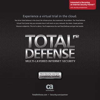 Interested in Becoming
                                                                                   an Internet security Partner?
                                                                                   visit: security.com/partners




           Experience a virtual trial in the cloud.
Test drive Total Defense in the cloud. No infrastructure. No investment. No problem. The Total Defense

  Virtual Trial Center lets you simulate how it will work on your network. Run tests. Create policies.

  Discover endpoints. This isn’t a demo. You’ll experience the real Total Defense and get real results.




                                     More Security. Less Cost.
                                     completely Installed




                         totaldefense.com • security.com/partner
 