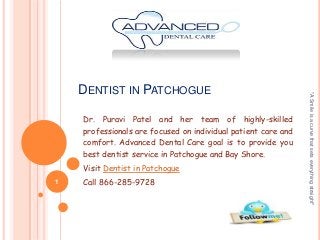 Dr. Puravi Patel and her team of highly-skilled
professionals are focused on individual patient care and
comfort. Advanced Dental Care goal is to provide you
best dentist service in Patchogue and Bay Shore.
Visit Dentist in Patchogue
1

Call 866-285-9728

"A Smile is a curve that sets everything straight"

DENTIST IN PATCHOGUE

 