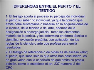 DIFERENCIAS ENTRE EL PERITO Y ELDIFERENCIAS ENTRE EL PERITO Y EL
TESTIGOTESTIGO
1. El testigo aporta al proceso su percepción individual,
el perito su saber no individual, ya que la opinión que
emite debe sustentarse o basarse en la adquisiciones de
la ciencia, de la técnica o del arte, además de la
designación o encargo judicial, toma los elementos,
materia de la pericia, y los determina en forma técnica o
científica, evolución pretérita, con aplicación de las
reglas de la ciencia o arte que profesa para emitir
resultados
2. El testigo de referencia o de oídas es de escaso valor;
el perito, que sabe sólo lo que otros han descubierto, es
de gran valor, con la condición de que emita su propia
opinión, como lo establece el art. 237 numeral 2 del
CPC.
 