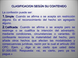 CLASIFICACION SEGÚN SU CONTENIDOCLASIFICACION SEGÚN SU CONTENIDO
La confesión puede ser:
1.1.SimpleSimple: Cuando se afirma o se acepta sin restricción
alguna. Es el reconocimiento del hecho sin agregado
alguno.
2.2.CalificadaCalificada: Cuando se afirma o se acepta pero se
restringe o se cualifica la intención del adversario,
mediante condiciones, circunstancias o variantes. El
confesante reconoce la materialidad del hecho, pero
añade otros hechos que afectan las modalidades y
consecuencias jurídicas, razón por la cual el artículo 200
CPC. Ejem. ¿ diga si es cierto que usted debe
$1.000.000. Respuesta: «si, es cierto, pero ya los
pague.»
 