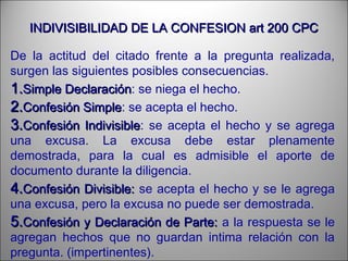 INDIVISIBILIDAD DE LA CONFESION art 200 CPCINDIVISIBILIDAD DE LA CONFESION art 200 CPC
De la actitud del citado frente a la pregunta realizada,
surgen las siguientes posibles consecuencias.
1.1.Simple DeclaraciónSimple Declaración: se niega el hecho.
2.2.Confesión SimpleConfesión Simple: se acepta el hecho.
3.3.Confesión IndivisibleConfesión Indivisible: se acepta el hecho y se agrega
una excusa. La excusa debe estar plenamente
demostrada, para la cual es admisible el aporte de
documento durante la diligencia.
4.4.Confesión Divisible:Confesión Divisible: se acepta el hecho y se le agrega
una excusa, pero la excusa no puede ser demostrada.
5.5.Confesión y Declaración de Parte:Confesión y Declaración de Parte: a la respuesta se le
agregan hechos que no guardan intima relación con la
pregunta. (impertinentes).
 