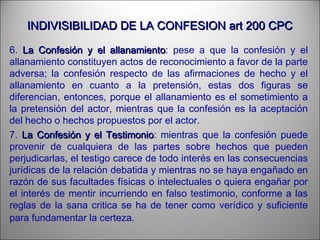 INDIVISIBILIDAD DE LA CONFESION art 200 CPCINDIVISIBILIDAD DE LA CONFESION art 200 CPC
6. La Confesión y el allanamientoLa Confesión y el allanamiento: pese a que la confesión y el
allanamiento constituyen actos de reconocimiento a favor de la parte
adversa; la confesión respecto de las afirmaciones de hecho y el
allanamiento en cuanto a la pretensión, estas dos figuras se
diferencian, entonces, porque el allanamiento es el sometimiento a
la pretensión del actor, mientras que la confesión es la aceptación
del hecho o hechos propuestos por el actor.
7. La Confesión y el TestimonioLa Confesión y el Testimonio: mientras que la confesión puede
provenir de cualquiera de las partes sobre hechos que pueden
perjudicarlas, el testigo carece de todo interés en las consecuencias
jurídicas de la relación debatida y mientras no se haya engañado en
razón de sus facultades físicas o intelectuales o quiera engañar por
el interés de mentir incurriendo en falso testimonio, conforme a las
reglas de la sana critica se ha de tener como verídico y suficiente
para fundamentar la certeza.
 