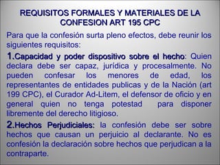 REQUISITOS FORMALES Y MATERIALES DE LAREQUISITOS FORMALES Y MATERIALES DE LA
CONFESION ART 195 CPCCONFESION ART 195 CPC
Para que la confesión surta pleno efectos, debe reunir los
siguientes requisitos:
1.1.Capacidad y poder dispositivo sobre el hechoCapacidad y poder dispositivo sobre el hecho: Quien
declara debe ser capaz, jurídica y procesalmente. No
pueden confesar los menores de edad, los
representantes de entidades publicas y de la Nación (art
199 CPC), el Curador Ad-Litem, el defensor de oficio y en
general quien no tenga potestad para disponer
libremente del derecho litigioso.
2.2.Hechos Perjudiciales:Hechos Perjudiciales: la confesión debe ser sobre
hechos que causan un perjuicio al declarante. No es
confesión la declaración sobre hechos que perjudican a la
contraparte.
 