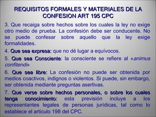 REQUISITOS FORMALES Y MATERIALES DE LAREQUISITOS FORMALES Y MATERIALES DE LA
CONFESION ART 195 CPCCONFESION ART 195 CPC
3. Que recaiga sobre hechos sobre los cuales la ley no exige
otro medio de prueba. La confesión debe ser conducente. No
se puede confesar sobre aquello que la ley exige
formalidades.
4. Que sea expresa:Que sea expresa: que no dé lugar a equívocos.
5. Que sea ConscienteQue sea Consciente: la consciente se refiere al «animus
confitendi»
6. Que sea libre:Que sea libre: La confesión no puede ser obtenida por
medios coactivos, indignos o violentos. Si puede, sin embargo,
ser obtenida mediante preguntas asertivas.
7. Que verse sobre hechos personales, o sobre los cualesQue verse sobre hechos personales, o sobre los cuales
tenga conocimiento:tenga conocimiento: esta previsión incluye a los
representantes legales de personas jurídicas, tal como lo
establece el articulo 198 del CPC.
 