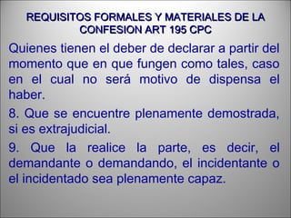 REQUISITOS FORMALES Y MATERIALES DE LAREQUISITOS FORMALES Y MATERIALES DE LA
CONFESION ART 195 CPCCONFESION ART 195 CPC
Quienes tienen el deber de declarar a partir del
momento que en que fungen como tales, caso
en el cual no será motivo de dispensa el
haber.
8. Que se encuentre plenamente demostrada,
si es extrajudicial.
9. Que la realice la parte, es decir, el
demandante o demandando, el incidentante o
el incidentado sea plenamente capaz.
 