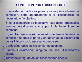 CONFESION POR LITISCONSORTECONFESION POR LITISCONSORTE
• Si una de las partes es plural y se requiere obtener la
confesión, debe determinarse si el litisconsorcio es
necesario o facultativo.
• Si el litisconsorcio es facultativo, sus actos procesales
solo le perjudicaran a él y por lo tanto es libre de
confesar.
• Si, el litisconsorcio es necesario, deberá obtenerse la
confesión de toda la parte y en tal virtud, la declaración
de los litisconsorcio necesario puede ser:
a)Confesión: todos los litisconsortes aceptan.
b)Simple Declaración: ninguno de los litisconsortes
acepta.
c)Testimonio: alguno de los litisconsortes acepta.
 