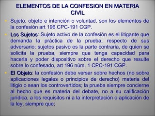 ELEMENTOS DE LA CONFESION EN MATERIAELEMENTOS DE LA CONFESION EN MATERIA
CIVILCIVIL
• Sujeto, objeto e intención o voluntad, son los elementos de
la confesión art 196 CPC-191 CGP.
• Los SujetosLos Sujetos: Sujeto activo de la confesión es el litigante que
demanda la práctica de la prueba, respecto de sus
adversario; sujetos pasivo es la parte contraria, de quien se
solicita la prueba, siempre que tenga capacidad para
hacerla y poder dispositivo sobre el derecho que resulte
sobre lo confesado, art 196 núm. 1 CPC-191 CGP.
• El ObjetoEl Objeto: la confesión debe versar sobre hechos (no sobre
aplicaciones legales o principios de derecho) materia del
litigio o sean los controvertidos; la prueba siempre concierne
al hecho que es materia del debate, no a su calificación
jurídica, a los requisitos ni a la interpretación o aplicación de
la ley, siempre que;
 
