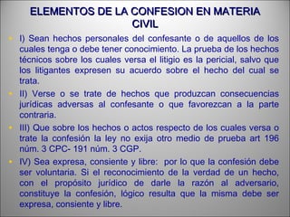 ELEMENTOS DE LA CONFESION EN MATERIAELEMENTOS DE LA CONFESION EN MATERIA
CIVILCIVIL
• I) Sean hechos personales del confesante o de aquellos de los
cuales tenga o debe tener conocimiento. La prueba de los hechos
técnicos sobre los cuales versa el litigio es la pericial, salvo que
los litigantes expresen su acuerdo sobre el hecho del cual se
trata.
• II) Verse o se trate de hechos que produzcan consecuencias
jurídicas adversas al confesante o que favorezcan a la parte
contraria.
• III) Que sobre los hechos o actos respecto de los cuales versa o
trate la confesión la ley no exija otro medio de prueba art 196
núm. 3 CPC- 191 núm. 3 CGP.
• IV) Sea expresa, consiente y libre: por lo que la confesión debe
ser voluntaria. Si el reconocimiento de la verdad de un hecho,
con el propósito jurídico de darle la razón al adversario,
constituye la confesión, lógico resulta que la misma debe ser
expresa, consiente y libre.
 