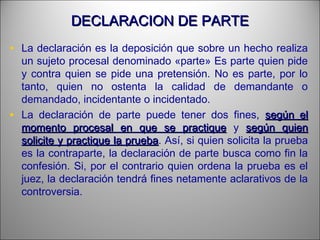 DECLARACION DE PARTEDECLARACION DE PARTE
• La declaración es la deposición que sobre un hecho realiza
un sujeto procesal denominado «parte» Es parte quien pide
y contra quien se pide una pretensión. No es parte, por lo
tanto, quien no ostenta la calidad de demandante o
demandado, incidentante o incidentado.
• La declaración de parte puede tener dos fines, según elsegún el
momento procesal en que se practiquemomento procesal en que se practique y según quiensegún quien
solicite y practique la pruebasolicite y practique la prueba. Así, si quien solicita la prueba
es la contraparte, la declaración de parte busca como fin la
confesión. Si, por el contrario quien ordena la prueba es el
juez, la declaración tendrá fines netamente aclarativos de la
controversia.
 