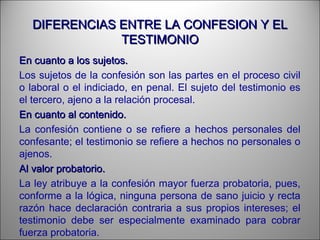DIFERENCIAS ENTRE LA CONFESION Y ELDIFERENCIAS ENTRE LA CONFESION Y EL
TESTIMONIOTESTIMONIO
En cuanto a los sujetos.En cuanto a los sujetos.
Los sujetos de la confesión son las partes en el proceso civil
o laboral o el indiciado, en penal. El sujeto del testimonio es
el tercero, ajeno a la relación procesal.
En cuanto al contenido.En cuanto al contenido.
La confesión contiene o se refiere a hechos personales del
confesante; el testimonio se refiere a hechos no personales o
ajenos.
Al valor probatorio.Al valor probatorio.
La ley atribuye a la confesión mayor fuerza probatoria, pues,
conforme a la lógica, ninguna persona de sano juicio y recta
razón hace declaración contraria a sus propios intereses; el
testimonio debe ser especialmente examinado para cobrar
fuerza probatoria.
 