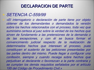 DECLARACION DE PARTEDECLARACION DE PARTE
• SETENCIA C-559/99
• «El interrogatorio o declaración de parte tiene por objeto
obtener de los demandantes o demandados la versión
sobre los hechos relacionados con el proceso, toda vez que
suministra certeza al juez sobre la verdad de los hechos que
sirven de fundamento a las pretensiones de la demanda o
de las excepciones, y con él se busca formar el
convencimiento judicial respecto de la realización de
determinados hechos que interesan al proceso, pues
constituyen el sustento de las peticiones presentadas por
las partes dentro del mismo. Puede llegar a configurar una
confesión, siempre y cuando recaiga sobre hechos que
perjudican al declarante o favorezcan a la parte contraria y
se cumplan los demás requisitos señalados por el artículo
195 del Código de Procedimiento Civil.»
 