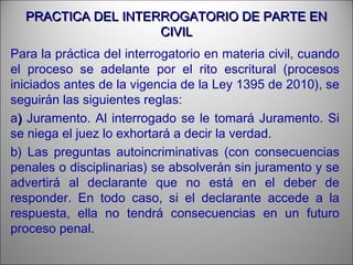 PRACTICA DEL INTERROGATORIO DE PARTE ENPRACTICA DEL INTERROGATORIO DE PARTE EN
CIVILCIVIL
Para la práctica del interrogatorio en materia civil, cuando
el proceso se adelante por el rito escritural (procesos
iniciados antes de la vigencia de la Ley 1395 de 2010), se
seguirán las siguientes reglas:
a)) Juramento. Al interrogado se le tomará Juramento. Si
se niega el juez lo exhortará a decir la verdad.
b) Las preguntas autoincriminativas (con consecuencias
penales o disciplinarias) se absolverán sin juramento y se
advertirá al declarante que no está en el deber de
responder. En todo caso, si el declarante accede a la
respuesta, ella no tendrá consecuencias en un futuro
proceso penal.
 