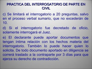 PRACTICA DEL INTERROGATORIO DE PARTE ENPRACTICA DEL INTERROGATORIO DE PARTE EN
CIVILCIVIL
c) Se limitará el interrogatorio a 20 preguntas, salvo
en el proceso verbal sumario, que no excederán de
10.
d) Si el interrogatorio fue decretado de oficio,
solamente interrogará el Juez.
e) El declarante puede aportar documentos que
tengan íntima relación con los hechos materia del
interrogatorio. También lo puede hacer quien lo
solicita. De todo documento aportado en diligencia se
correrá traslado a la contraparte por 3 días para que
ejerza su derecho de contradicción.
 