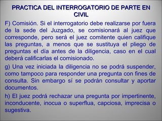 PRACTICA DEL INTERROGATORIO DE PARTE ENPRACTICA DEL INTERROGATORIO DE PARTE EN
CIVILCIVIL
F) Comisión. Si el interrogatorio debe realizarse por fuera
de la sede del Juzgado, se comisionará al juez que
corresponde, pero será el juez comitente quien califique
las preguntas, a menos que se sustituya el pliego de
preguntas el día antes de la diligencia, caso en el cual
deberá calificarlas el comisionado.
g) Una vez iniciada la diligencia no se podrá suspender,
como tampoco para responder una pregunta con fines de
consulta. Sin embargo sí se podrán consultar y aportar
documentos.
h) El juez podrá rechazar una pregunta por impertinente,
inconducente, inocua o superflua, capciosa, imprecisa o
sugestiva.
 