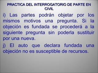 PRACTICA DEL INTERROGATORIO DE PARTE ENPRACTICA DEL INTERROGATORIO DE PARTE EN
CIVILCIVIL
i) Las partes podrán objetar por los
mismos motivos una pregunta. Si la
objeción es fundada se procederá a la
siguiente pregunta sin poderla sustituir
por una nueva.
j) El auto que declara fundada una
objeción no es susceptible de recursos.
 