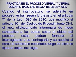 PRACTICA EN EL PROCESO VERBAL Y VERBALPRACTICA EN EL PROCESO VERBAL Y VERBAL
SUMARIO BAJO LAS REGLA DE LA LEY 1395.SUMARIO BAJO LAS REGLA DE LA LEY 1395.
Cuando el interrogatorio se adelante en
proceso verbal, según lo previsto en el artículo
7º de la Ley 1395 de 2010, que modificó el
artículo 101 del Código de Procedimiento Civil,
el juez oficiosamente interrogará de modo
exhaustivo a las partes sobre el objeto del
proceso, estas podrán formular el
interrogatorio a su contraparte y se acudirá al
careo si se hiciese necesario; luego de ellos se
fijará el objeto del litigio.
 