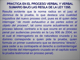 PRACTICA EN EL PROCESO VERBAL Y VERBALPRACTICA EN EL PROCESO VERBAL Y VERBAL
SUMARIO BAJO LAS REGLA DE LA LEY 1395.SUMARIO BAJO LAS REGLA DE LA LEY 1395.
Resulta evidente que la norma radica en el juez el
dominus de la prueba, lo que destaca una cualidad
inquisitiva del nuevo proceso civil, pues es él quien debe
interrogar “de modo exhaustivo a las partes sobre el
objeto del proceso”, tal como ocurre actualmente en el
proceso laboral, contrario a lo que ocurre en el proceso
penal por audiencias previsto en la Ley 906 de 2004, en
el cual el interrogatorio es de naturaleza cruzada y su
dominio corresponde a quien pide la prueba, quien
formula un primer cuestionario que se denomina “directo”,
para ceder a su contraparte el derecho a contrainterrogar
(ver trámite del interrogatorio cruzado en el capítulo sobre
la prueba testimonial en proceso penal).
 