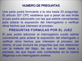 NUMERO DE PREGUNTASNUMERO DE PREGUNTAS
Una parte podrá formularle a la otra hasta 20 preguntas.
El articulo 207 CPC establece que a pesar de ese límite
el juez podrá adicionarlo con las que estime convenientes
para aclarar la exposición del interrogatorio o verificar
otros hechos que interesen al proceso.
PREGUNTAS FORMULAS POR EL JUEZ
El juez podrá adicionar el interrogatorio cundo estime
conveniente para aclarar la exposición del interrogado o
verificar otros hechos que interesen al proceso; así
mismo, el juez excluirá las preguntas que nos relacionen
con la materia del litigio, las que no sean claras y
precisas, las que hayan sido contestadas en la misma
diligencia o en interrogatorio anterior.
 