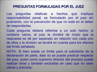 PREGUNTAS FORMULADAS POR EL JUEZPREGUNTAS FORMULADAS POR EL JUEZ
• Las preguntas relativas a hechos que implique
responsabilidad penal, se formularán por el juez sin
juramento, con la prevención de que no está en el deber
de responderlas.
• Cada pregunta deberá referirse a un solo hecho; si
contiene varios, el juez la dividirá de modo que la
respuesta se dé por separado en relación con cada uno
de ellos y la división se tendrá en cuenta para los efectos
del límite señalado.
• NOTA: Si bien existe un límite para el solicitante de la
declaración de parte, éste no se puede predicar respecto
del juez, quien como supremo director del proceso puede
realizar otras y también excluirlas en caso que no sean
claras y precisas.
 