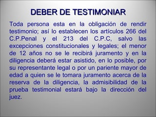 DEBER DE TESTIMONIARDEBER DE TESTIMONIAR
Toda persona esta en la obligación de rendir
testimonio; así lo establecen los artículos 266 del
C.P.Penal y el 213 del C.P.C, salvo las
excepciones constitucionales y legales; el menor
de 12 años no se le recibirá juramento y en la
diligencia deberá estar asistido, en lo posible, por
su representante legal o por un pariente mayor de
edad a quien se le tomara juramento acerca de la
reserva de la diligencia, la admisibilidad de la
prueba testimonial estará bajo la dirección del
juez.
 
