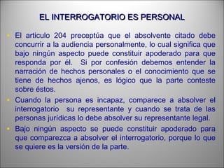 EL INTERROGATORIO ES PERSONALEL INTERROGATORIO ES PERSONAL
• El articulo 204 preceptúa que el absolvente citado debe
concurrir a la audiencia personalmente, lo cual significa que
bajo ningún aspecto puede constituir apoderado para que
responda por él. Si por confesión debemos entender la
narración de hechos personales o el conocimiento que se
tiene de hechos ajenos, es lógico que la parte conteste
sobre éstos.
• Cuando la persona es incapaz, comparece a absolver el
interrogatorio su representante y cuando se trata de las
personas jurídicas lo debe absolver su representante legal.
• Bajo ningún aspecto se puede constituir apoderado para
que comparezca a absolver el interrogatorio, porque lo que
se quiere es la versión de la parte.
 