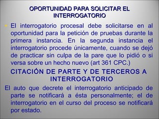OPORTUNIDAD PARA SOLICITAR ELOPORTUNIDAD PARA SOLICITAR EL
INTERROGATORIOINTERROGATORIO
• El interrogatorio procesal debe solicitarse en al
oportunidad para la petición de pruebas durante la
primera instancia. En la segunda instancia el
interrogatorio procede únicamente, cuando se dejó
de practicar sin culpa de la pare que lo pidió o si
versa sobre un hecho nuevo (art 361 CPC.)
CITACIÓN DE PARTE Y DE TERCEROS A
INTERROGATORIO
El auto que decrete el interrogatorio anticipado de
parte se notificará a ésta personalmente; el de
interrogatorio en el curso del proceso se notificará
por estado.
 