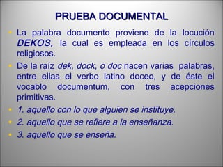 PRUEBA DOCUMENTALPRUEBA DOCUMENTAL
• La palabra documento proviene de la locución
DEKOS, la cual es empleada en los círculos
religiosos.
• De la raíz dek, dock, o doc nacen varias palabras,
entre ellas el verbo latino doceo, y de éste el
vocablo documentum, con tres acepciones
primitivas.
• 1. aquello con lo que alguien se instituye.
• 2. aquello que se refiere a la enseñanza.
• 3. aquello que se enseña.
 