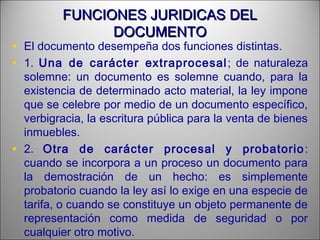 FUNCIONES JURIDICAS DELFUNCIONES JURIDICAS DEL
DOCUMENTODOCUMENTO
• El documento desempeña dos funciones distintas.
• 1. Una de carácter extraprocesal; de naturaleza
solemne: un documento es solemne cuando, para la
existencia de determinado acto material, la ley impone
que se celebre por medio de un documento específico,
verbigracia, la escritura pública para la venta de bienes
inmuebles.
• 2. Otra de carácter procesal y probatorio:
cuando se incorpora a un proceso un documento para
la demostración de un hecho: es simplemente
probatorio cuando la ley así lo exige en una especie de
tarifa, o cuando se constituye un objeto permanente de
representación como medida de seguridad o por
cualquier otro motivo.
 