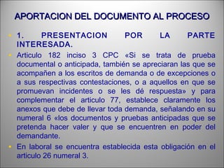 APORTACION DEL DOCUMENTO AL PROCESOAPORTACION DEL DOCUMENTO AL PROCESO
• 1. PRESENTACION POR LA PARTE
INTERESADA.
• Articulo 182 inciso 3 CPC «Si se trata de prueba
documental o anticipada, también se apreciaran las que se
acompañen a los escritos de demanda o de excepciones o
a sus respectivas contestaciones, o a aquellos en que se
promuevan incidentes o se les dé respuesta» y para
complementar el articulo 77, establece claramente los
anexos que debe de llevar toda demanda, señalando en su
numeral 6 «los documentos y pruebas anticipadas que se
pretenda hacer valer y que se encuentren en poder del
demandante.
• En laboral se encuentra establecida esta obligación en el
articulo 26 numeral 3.
 