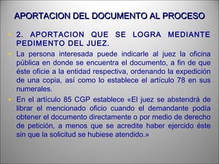 APORTACION DEL DOCUMENTO AL PROCESOAPORTACION DEL DOCUMENTO AL PROCESO
• 2. APORTACION QUE SE LOGRA MEDIANTE
PEDIMENTO DEL JUEZ.
• La persona interesada puede indicarle al juez la oficina
pública en donde se encuentra el documento, a fin de que
éste oficie a la entidad respectiva, ordenando la expedición
de una copia, así como lo establece el artículo 78 en sus
numerales.
• En el artículo 85 CGP establece «El juez se abstendrá de
librar el mencionado oficio cuando el demandante podía
obtener el documento directamente o por medio de derecho
de petición, a menos que se acredite haber ejercido éste
sin que la solicitud se hubiese atendido.»
 