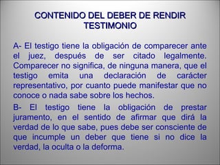 CONTENIDO DEL DEBER DE RENDIRCONTENIDO DEL DEBER DE RENDIR
TESTIMONIOTESTIMONIO
A- El testigo tiene la obligación de comparecer ante
el juez, después de ser citado legalmente.
Comparecer no significa, de ninguna manera, que el
testigo emita una declaración de carácter
representativo, por cuanto puede manifestar que no
conoce o nada sabe sobre los hechos.
B- El testigo tiene la obligación de prestar
juramento, en el sentido de afirmar que dirá la
verdad de lo que sabe, pues debe ser consciente de
que incumple un deber que tiene si no dice la
verdad, la oculta o la deforma.
 