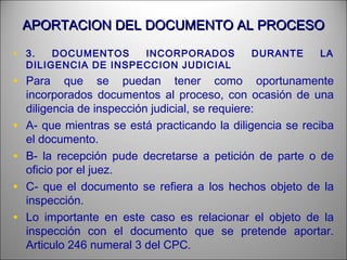 APORTACION DEL DOCUMENTO AL PROCESOAPORTACION DEL DOCUMENTO AL PROCESO
• 3. DOCUMENTOS INCORPORADOS DURANTE LA
DILIGENCIA DE INSPECCION JUDICIAL
• Para que se puedan tener como oportunamente
incorporados documentos al proceso, con ocasión de una
diligencia de inspección judicial, se requiere:
• A- que mientras se está practicando la diligencia se reciba
el documento.
• B- la recepción pude decretarse a petición de parte o de
oficio por el juez.
• C- que el documento se refiera a los hechos objeto de la
inspección.
• Lo importante en este caso es relacionar el objeto de la
inspección con el documento que se pretende aportar.
Articulo 246 numeral 3 del CPC.
 