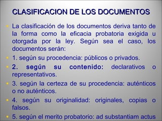 CLASIFICACION DE LOS DOCUMENTOSCLASIFICACION DE LOS DOCUMENTOS
• La clasificación de los documentos deriva tanto de
la forma como la eficacia probatoria exigida u
otorgada por la ley. Según sea el caso, los
documentos serán:
• 1. según su procedencia: públicos o privados.
• 2. según su contenido: declarativos o
representativos.
• 3. según la certeza de su procedencia: auténticos
o no auténticos.
• 4. según su originalidad: originales, copias o
falsos.
• 5. según el merito probatorio: ad substantiam actus
 