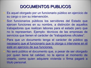 DOCUMENTOS PUBLICOSDOCUMENTOS PUBLICOS
• Es aquel otorgado por un funcionario público en ejercicio de
su cargo o con su intervención.
• Son funcionarios públicos los servidores del Estado que
ejercen funciones en su nombre, a distinción de aquellos
trabajadores que realizan labores para el estado pero que
no lo representan. Ejemplo: técnicos de las empresas de
servicios que tienen el carácter de “trabajadores oficiales”.
• Para que un documento tenga el carácter de público es
necesario que el funcionario que lo otorga o interviene en él
esté en ejercicio de sus funciones.
• No será público el documento que, a pesar de ser otorgado
por quien tiene tal calidad, no la ejerce al momento de
crearlo, como quien adquiere vivienda o firma pagaré a
título personal.
 