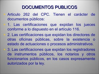 DOCUMENTOS PUBLICOSDOCUMENTOS PUBLICOS
• Articulo 262 del CPC. Tienen el carácter de
documentos públicos:
• 1. Las certificaciones que expidan los jueces
conforme a lo dispuesto en el artículo 116.
• 2. Las certificaciones que expidan los directores de
otras oficinas públicas, sobre la existencia o
estado de actuaciones o procesos administrativos.
• 3. Las certificaciones que expidan los registradores
de instrumentos públicos, los notarios y otros
funcionarios públicos, en los casos expresamente
autorizados por la ley.
 