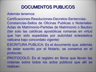 DOCUMENTOS PUBLICOSDOCUMENTOS PUBLICOS
• Además tenemos:
• Certificaciones-Resoluciones-Decretos-Sentencias-
Constancias-Sellos de Oficinas Publicas o Notariales-
Actas de Matrimonio-Partidas de Matrimonio o Bautizo
(tan solo las católicas apostólicas romanas en virtud
que han sido expedidas por autoridad eclesiástica
vaticana bajo concordato vigente)
• ESCRITURA PUBLICA: Es el documento que, además
de estar suscrito por el Notario, se conserva en el
protocolo.
• PROTOCOLO: Es el registro en libros que llevan las
notarias sobre todos los actos públicos que allí se
realizan.
 