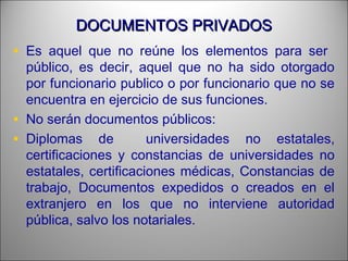 DOCUMENTOS PRIVADOSDOCUMENTOS PRIVADOS
• Es aquel que no reúne los elementos para ser
público, es decir, aquel que no ha sido otorgado
por funcionario publico o por funcionario que no se
encuentra en ejercicio de sus funciones.
• No serán documentos públicos:
• Diplomas de universidades no estatales,
certificaciones y constancias de universidades no
estatales, certificaciones médicas, Constancias de
trabajo, Documentos expedidos o creados en el
extranjero en los que no interviene autoridad
pública, salvo los notariales.
 