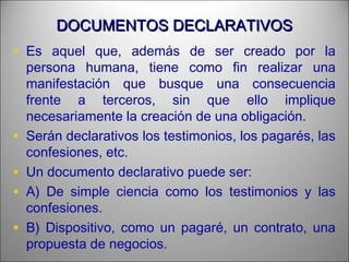 DOCUMENTOS DECLARATIVOSDOCUMENTOS DECLARATIVOS
• Es aquel que, además de ser creado por la
persona humana, tiene como fin realizar una
manifestación que busque una consecuencia
frente a terceros, sin que ello implique
necesariamente la creación de una obligación.
• Serán declarativos los testimonios, los pagarés, las
confesiones, etc.
• Un documento declarativo puede ser:
• A) De simple ciencia como los testimonios y las
confesiones.
• B) Dispositivo, como un pagaré, un contrato, una
propuesta de negocios.
 
