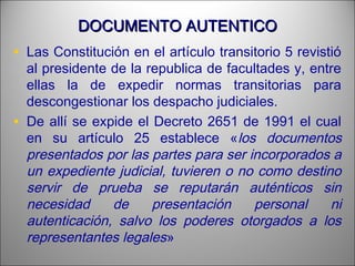 DOCUMENTO AUTENTICODOCUMENTO AUTENTICO
• Las Constitución en el artículo transitorio 5 revistió
al presidente de la republica de facultades y, entre
ellas la de expedir normas transitorias para
descongestionar los despacho judiciales.
• De allí se expide el Decreto 2651 de 1991 el cual
en su artículo 25 establece «los documentos
presentados por las partes para ser incorporados a
un expediente judicial, tuvieren o no como destino
servir de prueba se reputarán auténticos sin
necesidad de presentación personal ni
autenticación, salvo los poderes otorgados a los
representantes legales»
 