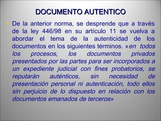DOCUMENTO AUTENTICODOCUMENTO AUTENTICO
• De la anterior norma, se desprende que a través
de la ley 446/98 en su artículo 11 se vuelva a
abordar el tema de la autenticidad de los
documentos en los siguientes términos. «en todos
los procesos, los documentos privados
presentados por las partes para ser incorporados a
un expediente judicial con fines probatorios, se
reputarán auténticos, sin necesidad de
presentación personal ni autenticación, todo ellos
sin perjuicio de lo dispuesto en relación con los
documentos emanados de terceros»
 