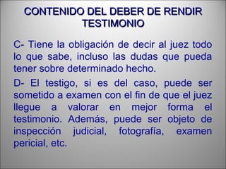 CONTENIDO DEL DEBER DE RENDIRCONTENIDO DEL DEBER DE RENDIR
TESTIMONIOTESTIMONIO
C- Tiene la obligación de decir al juez todo
lo que sabe, incluso las dudas que pueda
tener sobre determinado hecho.
D- El testigo, si es del caso, puede ser
sometido a examen con el fin de que el juez
llegue a valorar en mejor forma el
testimonio. Además, puede ser objeto de
inspección judicial, fotografía, examen
pericial, etc.
 