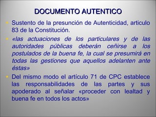 DOCUMENTO AUTENTICODOCUMENTO AUTENTICO
• Sustento de la presunción de Autenticidad, articulo
83 de la Constitución.
• «las actuaciones de los particulares y de las
autoridades públicas deberán ceñirse a los
postulados de la buena fe, la cual se presumirá en
todas las gestiones que aquellos adelanten ante
éstas»
• Del mismo modo el artículo 71 de CPC establece
las responsabilidades de las partes y sus
apoderado al señalar «proceder con lealtad y
buena fe en todos los actos»
 