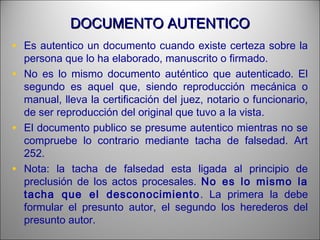 DOCUMENTO AUTENTICODOCUMENTO AUTENTICO
• Es autentico un documento cuando existe certeza sobre la
persona que lo ha elaborado, manuscrito o firmado.
• No es lo mismo documento auténtico que autenticado. El
segundo es aquel que, siendo reproducción mecánica o
manual, lleva la certificación del juez, notario o funcionario,
de ser reproducción del original que tuvo a la vista.
• El documento publico se presume autentico mientras no se
compruebe lo contrario mediante tacha de falsedad. Art
252.
• Nota: la tacha de falsedad esta ligada al principio de
preclusión de los actos procesales. No es lo mismo la
tacha que el desconocimiento. La primera la debe
formular el presunto autor, el segundo los herederos del
presunto autor.
 