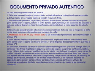 DOCUMENTO PRIVADO AUTENTICODOCUMENTO PRIVADO AUTENTICO
• Lo será en los siguientes casos: art 252 CPC
• 1. Si ha sido reconocido ante el juez o notario, o si judicialmente se ordenó tenerlo por reconocido.
• 2. Si fue inscrito en un registro público a petición de quien lo firmó.
• 3. Si habiéndose aportado a un proceso y afirmado estar suscrito, o haber sido manuscrito por la
parte contra quien se opone, ésta no lo tachó de falso oportunamente, o los sucesores del causante a
quien se atribuye dejaren de hacer la manifestación contemplada en el inciso segundo del artículo
289.
• Esta norma se aplicará también a las reproducciones mecánicas de la voz o de la imagen de la parte
contra quien se aducen, afirmándose que corresponde a ella.
• 4. Modificado por el art. 11, Ley 1395 de 2010 Si fue reconocido implícitamente de conformidad con el
artículo 276.
• 5. Si se declaró auténtico en providencia judicial dictada en proceso anterior, con audiencia de la
parte contra quien se opone en el nuevo proceso, o en la diligencia de reconocimiento de que trata el
artículo 274.
• Se presumen auténticos los libros de comercio debidamente registrados y llevados en legal forma, el
contenido y las firmas de pólizas de seguros y recibos de pago de sus primas, certificados, recibos,
bonos y títulos de inversión en establecimientos de crédito y contratos de prenda con éstos, cartas de
crédito, contratos de cuentas corrientes bancarias, extractos del movimiento de éstas y de cuentas
con aquellos establecimientos, recibos de consignación y comprobantes de créditos, de débitos y de
entrega de chequeras, emitidos por los mismos establecimientos, y los títulos de acciones en
sociedades comerciales y bonos emitidos por éstas, títulos valores, certificados y títulos de
almacenes generales de depósito, y demás documentos privados a los cuales la ley otorgue tal
presunción.
 