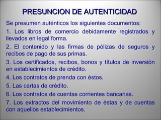 PRESUNCION DE AUTENTICIDADPRESUNCION DE AUTENTICIDAD
Se presumen auténticos los siguientes documentos:
1. Los libros de comercio debidamente registrados y
llevados en legal forma.
2. El contenido y las firmas de pólizas de seguros y
recibos de pago de sus primas.
3. Los certificados, recibos, bonos y títulos de inversión
en establecimientos de crédito.
4. Los contratos de prenda con éstos.
5. Las cartas de crédito.
6. Los contratos de cuentas corrientes bancarias.
7. Los extractos del movimiento de éstas y de cuentas
con aquellos establecimientos.
 
